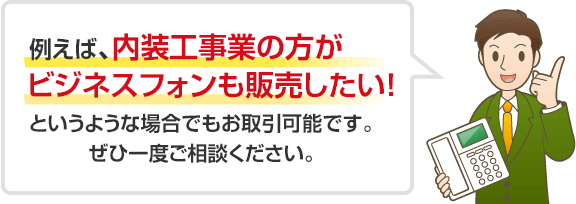 例えば、内装工事業の方が ビジネスフォンも販売したい！ というような場合でもお取引可能です。 ぜひ一度ご相談ください。